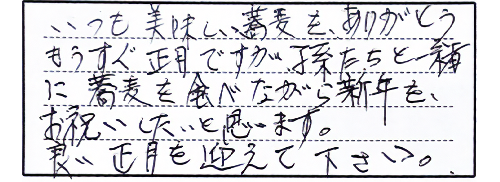 いつも美味しい蕎麦を、ありがとう。もうすぐ正月ですが孫たちと一緒に蕎麦を食べながら新年を、お祝いしたいと思います。良い正月を迎えて下さい。